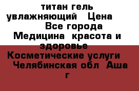 титан гель увлажняющий › Цена ­ 660 - Все города Медицина, красота и здоровье » Косметические услуги   . Челябинская обл.,Аша г.